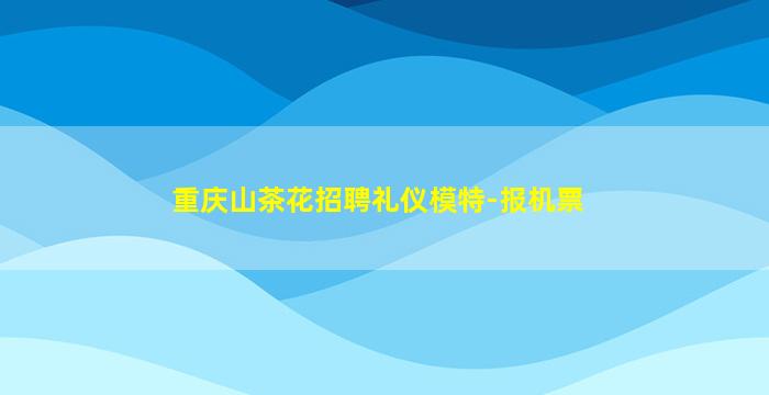 重庆山茶花招聘礼仪模特-报机票